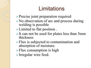 Limitations
Precise joint preparation required
No observation of arc and process during
welding is possible
Limited to flat position .
It can not be used for plates less than 5mm
thickness
Flux is subjected to contamination and
absorption of moisture.
Flux consumption is high
Irregular wire feed.
 