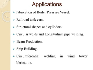 Applications
 Fabrication of Boiler Pressure Vessel.
 Railroad tank cars.
 Structural shapes and cylinders.
 Circular welds and Longitudinal pipe welding.
 Beam Production.
 Ship Building.
 Circumferential welding in wind tower
fabrication.
 
