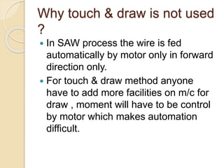 Why touch & draw is not used
?
 In SAW process the wire is fed
automatically by motor only in forward
direction only.
 For touch & draw method anyone
have to add more facilities on m/c for
draw , moment will have to be control
by motor which makes automation
difficult.
 