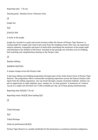 Reporting time : 7.45 am
Starting point : Bamboo Grove / Entrance Gate
Jungle Inn
Ã‚Â
JUNGLE INN
A niche in the jungle
Jungle Inn, located in a quiet and serene location within the forests of Periyar Tiger Reserve, is
custom-made for couples who want to get away from the madding crowd. Here one can experience
natural calmness, tranquility and peace of mind while unearthing the mysteries of the jungle night
and listening to the rhythms of the forest. Included in the package are activities such as trekking,
bird watching and complimentary boating on the Periyar Lake.
Bamboo Rafting
BAMBOO RAFTING
A unique voyage across the Periyar Lake
A day-long rafting-cum-trekking programme through some of the riches forest tracts of Periyar Tiger
Reserve. The programme offers a memorable navigating experience across the famous Periyar Lake.
Apart from the rafting experience, one can travel through a mosaic of pristine habitats. Visitors can
get an opportunity to sight elephant, gaur, sambar etc. at close quarters. A maximum of 5 visitors
can go in a single raft and there are 3 rafts available per day, all of them plying simultaneously.
Reporting time Ã¢Â€Â“ 7.45 am
Reporting venue Ã¢Â€Â“ Boat landing.Ã‚Â
Tribal Heritage
Ã‚Â
Tribal Heritage
tribal art performanceÃ¢Â€Â¦
Periyar Tiger Reserve is a model worldwide for the harmonious co-existence between indigenous
 