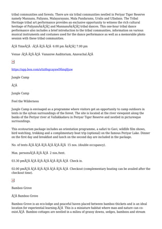 tribal communities and forests. There are six tribal communities nestled in Periyar Tiger Reserve
namely Mannans, Paliyans, Malayarayans, Mala Pandarams, Uralis and Ulladans. The Tribal
Heritage tribal art performance provides an exclusive opportunity to witness the rich cultural
heritage of PaliyansÃ¢Â€Â™ and MannansÃ¢Â€Â™ tribal dances. This one-hour tribal dance
performance also includes a brief introduction to the tribal communities, information on various
musical instruments and costumes used for the dance performance as well as a memorable photo
session with these tribal communities.
Ã‚Â TimeÃ‚Â :Ã‚Â Ã‚Â Ã‚Â 6.00 pm Ã¢Â€Â“ 7.00 pm
Venue :Ã‚Â Ã‚Â Ã‚Â Vanasree Auditorium, Anavachal.Ã‚Â
https://app.box.com/s/tzi8sgcayxwl9lmq8juw
Jungle Camp
Ã‚Â
Jungle Camp
Feel the Wilderness
Jungle Camp is envisaged as a programme where visitors get an opportunity to camp outdoors in
tents in the sylvan surroundings of the forest. The site is located at the river viewpoint along the
banks of the Periyar river at Vallakkadavu in Periyar Tiger Reserve and nestled in picturesque
surroundings.
This ecotourism package includes an orientation programme, a safari to Gavi, wildlife film shows,
bird watching, trekking and a complimentary boat trip (optional) on the famous Periyar Lake. Dinner
on the first day and breakfast and lunch on the second day are included in the package.
No. of tents Ã‚Â Ã‚Â Ã‚Â Ã‚Â Ã‚Â Ã‚Â 15 nos. (double occupancy).
Max. personsÃ‚Â Ã‚Â Ã‚Â 2 nos./tent.
03.30 pmÃ‚Â Ã‚Â Ã‚Â Ã‚Â Ã‚Â Ã‚Â Ã‚Â Check in.
02.00 pmÃ‚Â Ã‚Â Ã‚Â Ã‚Â Ã‚Â Ã‚Â Ã‚Â Checkout (complementary boating can be availed after the
checkout time).
Bamboo Grove
Ã‚Â Bamboo Grove
Bamboo Grove is an eco-lodge and peaceful haven placed between bamboo thickets and is an ideal
location for experiential learning.Ã‚Â This is a miniature habitat where man and nature can co-
exist.Ã‚Â Bamboo cottages are nestled in a milieu of grassy downs, sedges, bamboos and stream
 