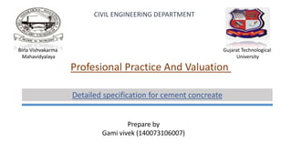 Birla Vishvakarma
Mahavidyalaya
Gujarat Technological
University
CIVIL ENGINEERING DEPARTMENT
Profesional Practice And Valuation
Prepare by
Gami vivek (140073106007)
Detailed specification for cement concreate
 