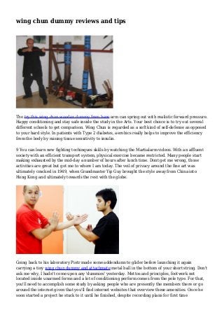 wing chun dummy reviews and tips
The try this wing chun wooden dummy from here arm can spring out with realistic forward pressure.
Happy conditioning and stay safe inside the study in the Arts. Your best choice is to try out several
different schools to get comparison. Wing Chun is regarded as a soft kind of self-defense as opposed
to your hard style. In patients with Type 2 diabetes, aerobics really helps to improve the efficiency
from the body by raising tissue sensitivity to insulin.
9 You can learn new fighting techinques skills by watching the Martialarm videos. With an affluent
society with an efficient transport system, physical exercise became restricted. Many people start
making exhausted by the mid-day a number of hours after lunch time. Dont get me wrong, those
activities are great but got me to where I am today. The veil of privacy around the fine art was
ultimately cracked in 1949, when Grandmaster Yip Guy brought the style away from China into
Hong Kong and ultimately towards the rest with the globe.
Going back to his laboratory Piotr made some addendums to glider before launching it again
carrying a tiny wing chun dummy and attachmate metal ball in the bottom of your short string. Don't
ask me why, I hadn't come upon any 'dummies' yesterday. Mottos and principles, footwork not
located inside unarmed forms and a lot of conditioning perform comes from the pole type. For that,
you'll need to accomplish some study by asking people who are presently the members there or go
around the internet given that you'll find internet websites that overview these amenities. Once he
soon started a project he stuck to it until he finished, despite recording plans for first time
 