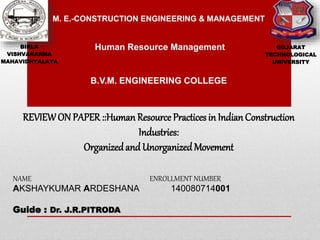 BIRLA
VISHVAKARMA
MAHAVIDHYALAYA
GUJARAT
TECHNOLOGICAL
UNIVERSITY
M. E.-CONSTRUCTION ENGINEERING & MANAGEMENT
Human Resource Management
NAME ENROLLMENT NUMBER
AKSHAYKUMAR ARDESHANA 140080714001
Guide : Dr. J.R.PITRODA
REVIEWON PAPER::Human Resource Practices in Indian Construction
Industries:
Organizedand Unorganized Movement
B.V.M. ENGINEERING COLLEGE
 