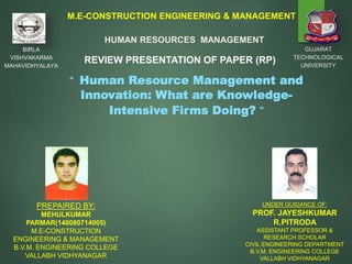 1
M.E-CONSTRUCTION ENGINEERING & MANAGEMENT
GUJARAT
TECHNOLOGICAL
UNIVERSITY
BIRLA
VISHVAKARMA
MAHAVIDHYALAYA
“ Human Resource Management and
Innovation: What are Knowledge-
Intensive Firms Doing? ”
HUMAN RESOURCES MANAGEMENT
REVIEW PRESENTATION OF PAPER (RP)
PREPAIRED BY:
MEHULKUMAR
PARMAR(140080714005)
M.E-CONSTRUCTION
ENGINEERING & MANAGEMENT
B.V.M. ENGINEERING COLLEGE
VALLABH VIDHYANAGAR
UNDER GUIDANCE OF:
PROF. JAYESHKUMAR
R.PITRODA
ASSISTANT PROFESSOR &
RESEARCH SCHOLAR
CIVIL ENGINEERING DEPARTMENT
B.V.M. ENGINEERING COLLEGE
VALLABH VIDHYANAGAR
 