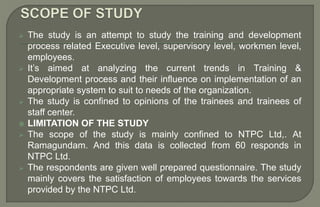  The study is an attempt to study the training and development
process related Executive level, supervisory level, workmen level,
employees.
 It’s aimed at analyzing the current trends in Training &
Development process and their influence on implementation of an
appropriate system to suit to needs of the organization.
 The study is confined to opinions of the trainees and trainees of
staff center.
 LIMITATION OF THE STUDY
 The scope of the study is mainly confined to NTPC Ltd,. At
Ramagundam. And this data is collected from 60 responds in
NTPC Ltd.
 The respondents are given well prepared questionnaire. The study
mainly covers the satisfaction of employees towards the services
provided by the NTPC Ltd.
 