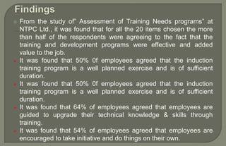  From the study of” Assessment of Training Needs programs” at
NTPC Ltd., it was found that for all the 20 items chosen the more
than half of the respondents were agreeing to the fact that the
training and development programs were effective and added
value to the job.
 It was found that 50% 0f employees agreed that the induction
training program is a well planned exercise and is of sufficient
duration.
 It was found that 50% 0f employees agreed that the induction
training program is a well planned exercise and is of sufficient
duration.
 It was found that 64% of employees agreed that employees are
guided to upgrade their technical knowledge & skills through
training.
 It was found that 54% of employees agreed that employees are
encouraged to take initiative and do things on their own.
 