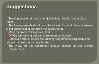  Training should be more of on-job-training live but not in class
room.
 The training needs should also take care of individual requirements
of the employees a part from the departments.
 More technical trainings required.
 Off-the job training programs are to be conducted.
 Employee should attend the training programmes religiously and
should not feel training is a burden.
 The Head of the department should explain on the training
programmes.
 