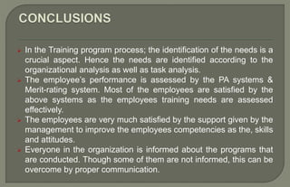  In the Training program process; the identification of the needs is a
crucial aspect. Hence the needs are identified according to the
organizational analysis as well as task analysis.
 The employee’s performance is assessed by the PA systems &
Merit-rating system. Most of the employees are satisfied by the
above systems as the employees training needs are assessed
effectively.
 The employees are very much satisfied by the support given by the
management to improve the employees competencies as the, skills
and attitudes.
 Everyone in the organization is informed about the programs that
are conducted. Though some of them are not informed, this can be
overcome by proper communication.
 