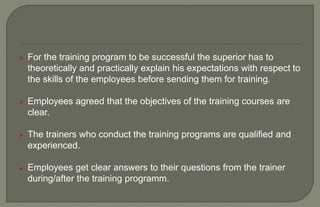  For the training program to be successful the superior has to
theoretically and practically explain his expectations with respect to
the skills of the employees before sending them for training.
 Employees agreed that the objectives of the training courses are
clear.
 The trainers who conduct the training programs are qualified and
experienced.
 Employees get clear answers to their questions from the trainer
during/after the training programm.
 