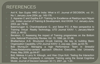 1. Anil K. Sen Gupta: HRD in India: What is it?, Journal of DECISION, vol. 31,
No.1, January June 2004, pp. 145-176.
2. 2. Apparao C and Guptha A.P: Training for Excellence at Rastriya isput Nigum
Ltd., Indian Journal of Training & Development, And XXXIII: 1-2 January-June,
2003, pp: 79-84.
3. Balamurugan G, Chandrasekaran G., and Sekar P.C: A New perspective to
Training: Virtual Reality Technology, IJTD Journal XXXV: 1, January-March
2005, p. 46-52.
4. Benabon, C: Assessing the impact of Training programmes on the Bottom
Line, National Productivity Review, Vol. 15, 1996, pp. 91-96.
5. Bhattacharya A-S: Structured On-job training: the key to building Basic
Organization Capability, IJTD Journal XXXV: 3, July-sep, 2005, pp 63-76.
6. Bob Murray,Dr: Managing a high Performance Team in Stressful
Times;Relationship-centerd approach Effective Executive, Icfai University
Press, May 2009, pp.64-67.
7. Bolt, Melesa A Larry N. Kiliough, and Hian Chye Koh: Testing the Interaction
Effects of Task Complexity in computer Training using the Social Cognitive
Model, Journal of Decision between 32 (1), 2001, pp. 1-20..
 