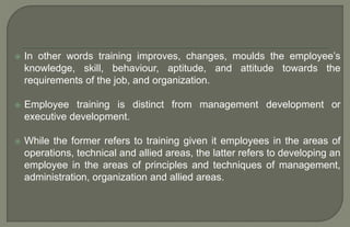  In other words training improves, changes, moulds the employee’s
knowledge, skill, behaviour, aptitude, and attitude towards the
requirements of the job, and organization.
 Employee training is distinct from management development or
executive development.
 While the former refers to training given it employees in the areas of
operations, technical and allied areas, the latter refers to developing an
employee in the areas of principles and techniques of management,
administration, organization and allied areas.
 