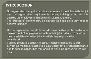  No organization can get a candidate who exactly matches with the job
and the organization requirements hence, training is important to
develop the employee and make him suitable to the job.
 The process of teaching new employees the basic skills they need to
perform their jobs.
 So that organization needs to provide opportunities for the continuous
development of employees not only in their jobs but also to develop
their capabilities for other jobs for which they might late be
considered.
 Training program is a definite asset in helping managers to learn
correct job methods, to achieve a satisfactory level of job performance
and to acquire capabilities that would be valuable in possible feature
jobs.
INTRODUCTION
 