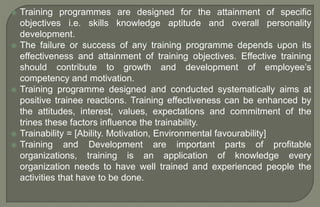  Training programmes are designed for the attainment of specific
objectives i.e. skills knowledge aptitude and overall personality
development.
 The failure or success of any training programme depends upon its
effectiveness and attainment of training objectives. Effective training
should contribute to growth and development of employee’s
competency and motivation.
 Training programme designed and conducted systematically aims at
positive trainee reactions. Training effectiveness can be enhanced by
the attitudes, interest, values, expectations and commitment of the
trines these factors influence the trainability.
 Trainability = [Ability. Motivation, Environmental favourability]
 Training and Development are important parts of profitable
organizations, training is an application of knowledge every
organization needs to have well trained and experienced people the
activities that have to be done.
 