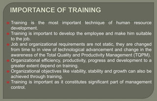  Training is the most important technique of human resource
development.
 Training is important to develop the employee and make him suitable
to the job.
 Job and organizational requirements are not static, they are changed
from time to in view of technological advancement and change in the
awareness of the Total Quality and Productivity Management (TQPM).
 Organizational efficiency, productivity, progress and development to a
greater extent depend on training.
 Organizational objectives like viability, stability and growth can also be
achieved through training.
 Training is important as it constitutes significant part of management
control.
 