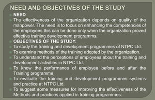  NEED
 The effectiveness of the organization depends on quality of the
manpower. The need is to focus on enhancing the competencies of
the employees this can be done only when the organization proved
effective training development programms.
 OBJECTIVES OF THE STUDY:
 To study the training and development programmes of NTPC Ltd.
 To examine methods of the training adopted by the organization.
 To understand the perceptions of employees about the training and
development activities in NTPC Ltd.
 To know the performance of employee before and after the
Training programme.
 To evaluate the training and development programmes systems
and practice at NTPC Ltd.
 To suggest some measures for improving the effectiveness of the
Methods and practices applied in training programmes.
 
