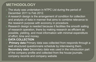  The study was undertaken in NTPC Ltd during the period of
December 2011 to Feb 2012.
 A research design is the arrangement of condition for collection
and analysis of data in manner that aims to combine relevance to
the research purpose with economy in procedure.
 Research design is needed because it facilities the smooth sailing
of research operation, there by making research as efficient as
possible, yielding, and most information with minimal expenditure
of effort, time and money.
 DATA COLLECTION
 Primary data Primary data was collected from responds through a
well structured questionnaire schedule by interviewing them.
 Secondary data Secondary data was used in the introduction part
of the company profile and collected from the house journals,
company records and company website
 