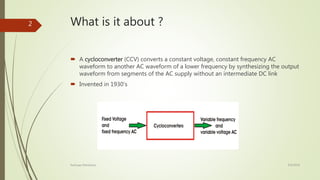 What is it about ?
 A cycloconverter (CCV) converts a constant voltage, constant frequency AC
waveform to another AC waveform of a lower frequency by synthesizing the output
waveform from segments of the AC supply without an intermediate DC link
 Invented in 1930’s
4/9/2016Kashyap Mandaliya
2
 