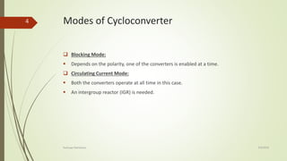 Modes of Cycloconverter
 Blocking Mode:
 Depends on the polarity, one of the converters is enabled at a time.
 Circulating Current Mode:
 Both the converters operate at all time in this case.
 An intergroup reactor (IGR) is needed.
4/9/2016Kashyap Mandaliya
4
 