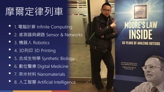 摩爾定律列車
• 1. 電腦計算 Infinite Computing
• 2. 感測器與網路 Sensor & Networks
• 3. 機器人 Robotics
• 4. 3D列印 3D Printing
• 5. 合成生物學 Synthetic Biology
• 6. 數位醫療 Digital Medicine
• 7. 奈米材料 Nanomaterials
• 8. 人工智慧 Artificial Intelligence
 