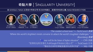 奇點大學 [ SINGULARITY UNIVERSITY]
由 GOOGLE / NASA 以及各大科技公司 於2009年創立，座落於矽谷的心臟, NASA RESEARCH PARK
“網際網路之父”
Google 現任副總裁
NASA菁英太空人
機械與生醫專家
Vint CerfDaniel T Barry
未來學家
Google工程總監
Ray Kuraweil
哈佛醫學博士
X大獎創辦人
Peter DiamandisEric Ries
矽谷企業家
「精實創業」作者
Daniel Kammen
諾貝爾獎得主
柏克萊大學教授 NASA Research Park
“The coolest school ever.”— TechCrunch 美國
“Where the world's brightest minds convene to attack the world's toughest challenges.” —
Bloomberg 美國
“SU may well be the future of higher education” — CNN 美國
“世界的な科学者たちがGoogleやNASAと組んだ” — TechCrunch 日本
“集結各自研究领域里最顶尖的科学家” — 36Kr 中國
 