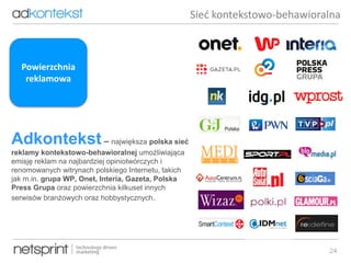 24
Adkontekst – największa polska sieć
reklamy kontekstowo-behawioralnej umożliwiająca
emisję reklam na najbardziej opiniotwórczych i
renomowanych witrynach polskiego Internetu, takich
jak m.in. grupa WP, Onet, Interia, Gazeta, Polska
Press Grupa oraz powierzchnia kilkuset innych
serwisów branżowych oraz hobbystycznych.
Sieć kontekstowo-behawioralna
Powierzchnia
reklamowa
 