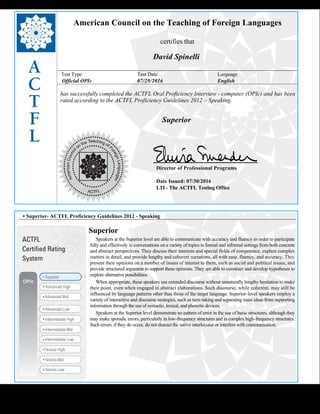  
American Council on the Teaching of Foreign Languages
certifies that
David Spinelli
Test Type Test Date Language
Official OPIc 07/29/2016 English
has successfully completed the ACTFL Oral Proficiency Interview - computer (OPIc) and has been
rated according to the ACTFL Proficiency Guidelines 2012 – Speaking.
  
Superior
    
Director of Professional Programs
Date Issued: 07/30/2016
LTI - The ACTFL Testing Office
 
 
 
• Superior- ACTFL Proficiency Guidelines 2012 - Speaking
Superior
     Speakers at the Superior level are able to communicate with accuracy and fluency in order to participate 
fully and effectively in conversations on a variety of topics in formal and informal settings from both concrete
and abstract perspectives. They discuss their interests and special fields of competence, explain complex
matters in detail, and provide lengthy and coherent narrations, all with ease, fluency, and accuracy. They
present their opinions on a number of issues of interest to them, such as social and political issues, and
provide structured argument to support these opinions. They are able to construct and develop hypotheses to
explore alternative possibilities.
     When appropriate, these speakers use extended discourse without unnaturally lengthy hesitation to make 
their point, even when engaged in abstract elaborations. Such discourse, while coherent, may still be
influenced by language patterns other than those of the target language. Superior-level speakers employ a
variety of interactive and discourse strategies, such as turn-taking and separating main ideas from supporting
information through the use of syntactic, lexical, and phonetic devices.
     Speakers at the Superior level demonstrate no pattern of error in the use of basic structures, although they 
may make sporadic errors, particularly in low-frequency structures and in complex high-frequency structures.
Such errors, if they do occur, do not distract the native interlocutor or interfere with communication.
 
 