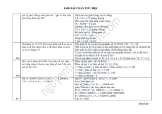 1400 BÀI TOÁN TIỂU HỌC
SƯU TẦM
giờ 30 phút, Hồng xuất phát lúc 7 giờ thì lúc mấy
giờ Hồng đuổi kịp Hà?
Hiệu vận tốc giữa Hồng với Hà bằng:
1/4 - 1/6 = 1/12 quãng đường
Thời gian Hà xuất phát trước Hồng:
7h – 6h30p = 1/2 giờ
Khoảng cách giữa Hà và Hồng là:
1/2 x 1/6 = 1/12 quãng đường
Để đuổi kịp Hà , Hông phải đi:
1/12 : 1/12 = 1 giờ
Hồng đuổi kịp hà lúc:
7 giờ + 1 giờ = 8 giờ
389
Cho phan so 71/109. Hoi cung phaj bot di ca tu va
mau so dj bao nhieu don vi de duoc phan so moi
co gia tri bang 3/5
hiệu giữa tử số và mẫu số của phân số 71/109 là: 109 - 71 = 38.
*khi ta trừ cả tử số và mẫu số của một phân số với cùng một số tự nhiên thì
hiệu giữa tử số và mẫu số của phân số đó không thay đổi.
* ta có sơ đồ biểu diễn tử số và mẫu số của phân số mới : (vẽ sơ đồ với tỉ
số giữa tử và mẫu là 3/5 và hiệu là 38)
*tử số của phân số mới là: 38 : ( 5 - 3) x 3 = 57 *số bớt đi là: 71 - 57 = 14
390
Tích của 2 thừa số là 960. Tìm thừa số thứ nhất
biết rằng thêm 3 đơn vị vào thừa số thứ 2 thì tích
mới sẽ là 1536.
Thừa số thứ nhất =(1536-960) : 3
Thừa số thứ 1 x ( thừa số thứ 2 + 3) =1536.
=> Thừa số thứ 1 x thừa số thứ 2 + thừa số thứ 1 x 3 = 1536
=> 960 + thừa số thứ 1 x 3 = 1536
=> thừa số thứ 1 = (1536-960) : 3 = 192
=> thừa số thứ hai = 5
391
Tìm A =(2004+2003/2+2002/3+...+1/2004) : (
1/2+1/3+1/4+1/5+...+1/2005)
Đặt B = 2004+2003/2+2002/3+...+1/2004
B có 2004 phân số
tách số 2004 = 1+1+1+...+1(2004 số 1)
ghép 2004 số 1 vào từng nhóm như sau:
B=(1+ 2003/2)+ (1+ 2002/3)+...+(1+1/2004) +1
B = 2005/2+2005/3+......+2005/2004+2005/2005
B = 2005x(1/2+1/3+....+1/2004+1/2005)
Vậy A = 2005
 
