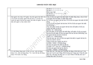 1400 BÀI TOÁN TIỂU HỌC
SƯU TẦM
Số thứ 4 = 7 + 1 + 2 + 3
Số thứ 5 = 7 + 1 + 2 + 3 + 4
Rút ra quy luật
Số thứ 50 = 7 + 1 + 2 + 3 +...+49.
đó là số 1232
45
Hai người chia nhau 425 nghìn. Sau khi người thứ nhất tiêu
1/6 số tiền của mình, người thứ hai tiêu 1/7 số tiền của
mình thì người thứ hai hơn người thứ nhất 60 nghìn. hỏi lúc
đầu mỗi người có bao nhiêu tiền?
Chia số tiền của người thứ nhất thành 36 phần bằng nhau, chia số tiền
của người thứ hai thành 35 phần bằng nhau.
6/7 số tiền của người thứ hai hơn 5/6 số tiền của ngươi thứ nhất 60 000
đồng
30/35 số tiền của người thứ hai hơn 30/36 số tiền của ngươi thứ nhất
60 000 đồng
Vậy mỗi phần số tiền của người thứ hai hơn mỗi phần số tiền của
người thứ nhất số tiền là:
60000 : 30 = 2000 (đồng)
Để mỗi phần số tiền người thứ nhất bằng mỗi phần số tiền của người
thứ hai thì mỗi phần số tiền của người thứ hai cần bớt 2000 đồng. Lúc
đó người thứ hai cần bớt số tiền là:
2000 x 35 = 70000 (đồng)
Nếu bớt như vậy thì tỉ số tiền của người thứ nhất và người thứ hai là:
(30 )/35: 30/36 = 36/35
Tổng số tiền của 2 người lúc đó là :
425000 - 70000 = 355000( đồng)
Số tiền của người thứ nhất lúc đầu là:
355000 : (35 + 36)x 36 = 180000 (đồng)
Số tiền của người thứ hai lúc đầu là:
425000 – 180000 = 245000 (đồng)
46
Có một thùng đựng nước và hai cái can , một cái đựng
được 2 lít , một cái đựng được 7 lít . Làm thế nào để đong
được 10 lít nước vào thùng.
Múc đầy can 7 đổ sang can 5 cho đầy thì dừng, đổ bỏ hết can 5. Lúc
này can 7 có 2l, can 5 rỗng. Đổ 2l trong can 7 sang can 5. Sau đó, múc
đầy can 7 đổ sang cho đầy can 5, vì can 5 thiếu 3l để đầy nên can 7
(đang đầy) mất 3 sẽ còn 4l.
 