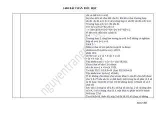 1400 BÀI TOÁN TIỂU HỌC
SƯU TẦM
chỉ có thế là 41 và 82.
Gọi cho ab là số chia hết cho 41. Khi đó có hai trường hợp:
ab=41 do đó a=4; b=1 và trường hợp 2: ab=82 do đó a=8; b=2.
Trường hợp a=4; b=1 thì khi đó
41× bc×ca=41.3^4.(a+b+c)
--> (10+c)(10c+4)=3^4(4+1+c)=3^4(5+c).
Vì bên trái chẵn nên c phải lẻ.
C=5
Trường hợp 2, cũng làm tương tự a=8; b=2 không có nghiệm.
Đáp số a=4; b=1; c=5.
Cách 2:
Nhân cả hai vế với (ab+bc+ca)x11 ta được:
abxbcxcax11=(ab+bc+ca) x3321.
phân tích:
ab+bc+ca= a x 11 + b x11 + c x11
= (a + b +c)x 11.
Vậy abxbcxcax11 = (a + b + c)x11X3321.
Chia cả hai vế cho 11 ta được
ab x bc xca= ( a + b+c)x 3321.
Ta thấy 3321 :3:3:3:3=41 (hay 3321:81=41)
Vậy abxbcxca= (a+b+c) x81x41.
Vì 41 không chia được cho số nào khác 1, còn 81 chia hết được
cho 3, 8, 27 nên ab, bc, ca bắt buộc một trong ba số phải có 1 số
là 41 hoặc 41x2=82 (41x3 trở đi không được vì thành số có 3
chữ số)
Xét: nếu 1 trong ba số là 41, thì hai số còn lại, 1 số có hàng đơn
vị là 4, 1 số có hàng chục là 1. mặt khác ta phân tích 81 thành
9x9 hoặc 27x3
Ta có 9x2=18, 9x9= 81, vậy 3 số là 18, 81, 41 (loại, vì không
 