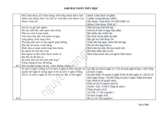 1400 BÀI TOÁN TIỂU HỌC
SƯU TẦM
thứ 2 làm được 2/5 thửa ruộng. biết rằng nhóm thứ 2 làm
nhiều hơn nhóm thợi 1 là 120 m2. tính diện tích nhóm 1 và
nhóm 2 làm đc?
nhóm 2 làm được 16 phần.
1 phần tương đương 120m2
Vậy nhóm 1 làm được 15×120=1800 m2
Nhóm 2 làm được 1920 m2
411
Em là con gái nhà nghèo,
Mẹ cha chết hết, nằm queo một mình.
Nhà em vách lá lợp mành,
Trời mưa nhà dột, ướt mình loi ngoi.
Láng giềng có kẻ sang chơi,
Thương tình mới rủ mọi người giúp không.
Xây lầu, hồ nước, vườn bông,
Muối dưa sá quản miễn lòng thảo thơm.
Ba người ăn một bát cơm,
Bốn người ăn đĩa mắm thơm muối cà.
Bát đĩa em đã dọn ra,
Ba trăm một cái, làm nhà mấy ông ?
Tiếng chàng ăn học đã thông,
Nếu mà đáp trúng, em xin ... theo không chàng về.
Thôi thì tạm tính thế này
Chia ba lẻ một ra ngay bẩy phần.
Bát nhiều thì có bốn lần
Đĩa ít thì chỉ ba phần ấy thôi.
Bây giờ em tính được rồi
Trăm bẩy bát ngọc, thêm đôi bát ngà.
Đĩa thì em cũng tính ra
Một trăm hai chín đĩa hoa tuyệt vời.
Đĩa đem nhân bốn ra rồi
Năm trăm mười sáu con người thảo thơm.
412
Số sách ở ngăn A băng 3/5 sô sách ở ngăn B. Nếu chuyển 14
quyển twf ngăn B xuống ngăn A thì số sách ở ngăn A bằng
25/23 số sách ở ngăn B. Tìm số sách lúc đầu ở mỗi ngăn?
Lúc đầu số sách ở ngăn A = 3/5 số sách ngăn B hay = 3/8 Tổng
số sách 2 ngăn.
Sau khi thêm 14 quyển ở ngăn B thì số sách ngăn A = 25/23 số
sách ngăn B hay = 25/48 Tổng số sách 2 ngăn. Phần hơn kém
này chính là 14 quyển sách.
Phân số chỉ 14 quyển sách là:
25/48 - 3/8 = 7/48 ( Tổng số sách )
Tổng số sách có là:
14 x 48 : 7 = 96 ( quyển )
Số sách ở ngăn A là:
96 x 3 : 8 = 36 ( quyển )
 