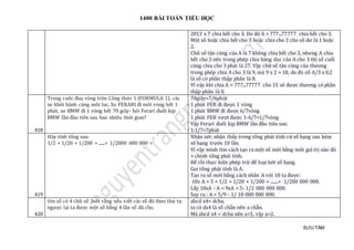 1400 BÀI TOÁN TIỂU HỌC
SƯU TẦM
2013 x 7 chia hết cho 3. Do đó A = 777...77777 chia hết cho 3.
Một số hoặc chia hết cho 3 hoặc chia cho 3 cho số dư là 1 hoặc
2.
Chữ số tận cùng của A là 7 không chia hết cho 3, nhưng A chia
hết cho 3 nên trong phép chia hàng dọc của A cho 3 thì số cuối
cùng chia cho 3 phải là 27. Vậy chữ số tận cùng của thương
trong phép chia A cho 3 là 9, mà 9 x 2 = 18, do đó số A/3 x 0,2
là số có phần thập phân là 8.
Vì vậy khi chia A = 777...77777 cho 15 sẽ được thương có phần
thập phân là 8.
418
Trong cuôc đua vòng tròn Công thức 1 (FORMULA 1). các
xe khởi hành cùng môt luc. Xe FERARI đi môt vòng hết 1
phút, xe BMW đi 1 vòng hết 70 giây- hỏi Ferari đuổi kịp
BMW lần đàu tiên sau bao nhiêu thời gian?
70giây=7/6phút
1 phút FER đi được 1 vòng
1 phút BMW đi được 6/7vòng
1 phút FER vượt được 1-6/7=1/7vòng
Vậy Ferari đuổi kịp BMW lần đầu tiên sau:
1:1/7=7phút
419
Hãy tính tổng sau:
1/2 + 1/20 + 1/200 + ......+ 1/2000 000 000 =
Nhận xét: nhận thấy trong tổng phải tính cứ số hạng sau kém
số hạng trước 10 lần.
Vì vậy mình tìm cách tạo ra một số mới bằng một giá trị nào đó
+ chính tổng phải tính.
Để rồi thực hiện phép trừ để loại bớt số hạng.
Gọi tổng phải tính là A.
Tạo ra số mới bằng cách nhân A với 10 ta được:
10x A = 5 + 1/2 + 1/20 + 1/200 + ........+ 1/200 000 000.
Lấy 10xA - A = 9xA = 5- 1/2 000 000 000.
Suy ra : A = 5/9 - 1/ 18 000 000 000.
420
tìm số có 4 chữ số ,biết rằng nếu viết các số đó theo thứ tự
ngược lại ta được một số bằng 4 lần số đã cho.
abcd x4= dcba.
ta có dx4 là số chẵn nên a chẵn.
Mà abcd x4 = dcba nên a<3, vậy a=2.
 