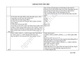 1400 BÀI TOÁN TIỂU HỌC
SƯU TẦM
Với c=5 thì có 8 cách chọn a, 8 cách chọn b, vậy có tất cả
8*8=64 số có 3 chữ số khác nhau mà có tận cùng bằng chữ số 5.
Với c=0 thì có 9 cách chọn a, 8 cách chọn b, vậy có tất cả
9*8=72 số khác nhau có tận cùng bằng chữ số 0.
Vậy có tất cả 64+72=136 số có 3 chữa số khác nhau chia hết
cho 5.
432
2) Cho hình chữ nhật ABCD có DC=20cm;BC=15cm ;M là
trung điểm của AB; Đoạn DB cắt MC tại O
a) Tính diện tích hình thang AMCD
b) Tính tỉ số của diện tích tam giác BDC và diện tích hình
thang AMCD
c) Tính diện tích tam giác DOC
3) Hai kho A và B chứa cà phê, biết khối lượng cà phê ở kho
A bằng 3:5 khối lượng cà phê ở kho B. Nếu chuyển 7 tấn từ
kho A sang kho B thì kho A có khối lượng cà phê bằng 4:9
khối lượng cà phê của kho B. Tính khối lượng cà phê cả 2
kho ?
2)
a) 225
b) 2/3
c) 100
3)
Kho A : 39
Kho B : 65
433
Cho A = 2014 x 2014 x ... x 2014 (A gồm 2013 thừa số) và
B = 2013 x 2013 x ... x 2013 (B gồm 2014 thừa số).
Hãy cho biết A + B có chia hết cho 5 hay không ? Vì sao ?
Trước tiên ta xét A
A=(2014 x 2014 ) x (2014 x 2014)................x 2014 ( gồm 1006
cặp)
A=.....6 x ..........6 ........................ 4
Nhận thấy rằng tích của các số tận cùng là 6 luôn không đổi và
luôn tận cùng 6 => A có tận cùng là 4 (1)
Xét B=(2013 x 2013) x (2013 x 2013).............. (2013 x 2013) (
gồm 1007 cặp 2013 x 2013)
B=........9 x ...........9.......... x9
Nhận thấy nếu có 2 x n cặp số đều tận cùng là 9 thì tận cùng là
1 nếu có 2 x n+1 cặp số thì tận cùng của nó sẽ là 9
=> B tận cùng là 9 (2)
 