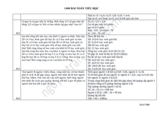 1400 BÀI TOÁN TIỂU HỌC
SƯU TẦM
Thử m =3 ->1/n =1/3 -1/6 =1/6 -> n=6
Vậy m=2; n=3 hoặc m=3; n=6 là kết quả cần tìm
452
Cả gạo tẻ và gạo nếp là 143kg. Biết rằng 1/3 số gạo nếp thì
bằng 2/5 số gạo tẻ. Hỏi có bao nhiêu kg gạo nếp? Gạo tẻ ?
Ta có : 1/3 = 2/6
Coi số gạo nếp là 6 phần
gạo tẻ là 5 phần
Nếp : 143 : (5+6)x6= 78
tẻ : 143 - 78 =65
453
Sau khi tổng kết năn học của khối 3, người ta thấy: Nếu lớp
3D có 3 học dinh giỏi thì lớp 3C có 2 học sinh giỏi và nếu
lớp 3C có 4 học sinh giỏi thì lớp 3B có 10 học sinh giỏi và
lớp 3A có 11 học sinh giỏi. Hỏi số học dinh giỏi của mỗi
lớp? Biết răng tổng số học sinh của khối là 93 học sinh giỏi.
Sau khi tong ket nam hoc cua khoi 3, nguoi ta thay: Neu lop
3D co 3 hoc sinh gioi thi lop 3 C co 2 hsg va neu lop 3C co 4
hsg thi lop 3B co 10 hsg va lop 3 A co 11hsg. Hoi so hsg cua
moi lop? Biet rang tong so hs cua khoi la 93 hsg.
Theo đề bài thì:
3D: 3×2=6 học sinh giỏi thỉ:
3C: 2×2=4 học sinh giỏi
3B=10 học sinh giỏi
3A: 11 học sinh giỏi
Tổng học sinh giỏi: 6+4+10+11=31
93 gấp 31 một số lần là: 93:31=3(lần)
Do đó số học sinh giỏi mỗi lớp là:
3D: 6x3=18 học sinh giỏi :
3C: 4x3=12 học sinh giỏi
3B: 10x3=30 học sinh giỏi
3A: 11x3=33 học sinh giỏi
454
Hai người đi ngược chiều nhau, cùng một lúc, từ hai thành
phố A và B, đi để gặp nhau, người thứ nhất đã đi hơn người
thứ hai 18km. Tìm vận tốc của mỗi người, biết rằng người
thứ nhất đã vượt qua quãng đường AB hết 5 giờ 30 phút và
người thứ hai hết 6 giờ 36 phút.
Thời gian người 1 đi het q đ AB : 5,5h, người 2 : 6, 6h
Tỉ số thời gian đi của người 1/ người 2 = 5/6 , suy ra tỉ số vận
tốc người 1/ người 2 là 6/5.
Trong cùng thời gian đi, đến khi gặp nhau thì quãng đg người 1
đi được bằng 6/5 quãng đường người 2 đi.
Vậy quãng đường người 1 đi là:
18 : (6 - 5) x 6 = 108 km
Người 2 đi là : 108 - 18 = 90 km
Quãng đg AB dài:
108 + 90 = 198km
 