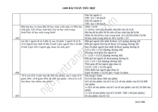 1400 BÀI TOÁN TIỂU HỌC
SƯU TẦM
Vận tốc người 1:
198 : 5,5 = 36 km/h
Vận tốc người 2:
198 : 6,6 = 30 km/h
455
Một lớp học có chưa đến 50 học sinh. Cuối năm có 30% học
sinh giỏi. 3/8 số học sinh khá. Còn lại học sinh trung
bình.Tính số học sinh trung bình?
30% = 3/10
=> số học sinh lớp đó phải chia hết cho 10 và 8.
Mà lớp đó ko đến 50 Hs nên số học sinh lớp đó là 40.
Phân số chỉ số học sinh trung bình là 1-(3/10+3/8)=13/40
Số học sinh trung bình là: 40 x 13/40 = 13
456
Lúc 8h 1 người đi từ A đến B; sau 10 phút 1 người đi từ B
về A. Người thứ nhất đi đến B mất 2 giờ, người thứ 2 đi đến
A mất 3 giờ. Hỏi 2 người gặp nhau lúc mấy giờ?
Mỗi giờ người thứ nhất đi được 1/2 quãng đường AB
Mỗi giờ người thứ hai đi được 1/3 quãng đường AB
Sau 10 phút người thứ nhất đi được quãng đường là
1/2 x 1/6 = 1/12 (Quãng đường AB)
Khoảng cách giữa hai người là
1 - 1/12 = 11/12 (Quãng đường AB)
Mỗi giờ hai người đi đượcquãng đường là
1/2 + 1/3 = 5/6 (Quãng đường AB)
Thời gian để hai người gặp nhau là
11/12 : 5/6 = 11/10 (giờ)
Thời điểm hai người gặp nhau là
8 giờ 10 phút + 11/10 giờ = 9 giờ 16 phút.
457
Tổ A với tổ B 1 tuần làm đk 500 sản phẩm, sau 1 tuần tổ A
giảm 20% , tổ B giảm 50% đk 280 sản phẩm . Hỏi tổ A vs B
làm được bao nhiêu sản phẩn?
Xét trong 1 tuần:
Cả 2 tổ làm được 500 sản phẩm
4/5 số sản phẩm của tổ 1 và 1/2 số sản phẩm của tổ 2 là 280
sản phẩm
=> 8/5 số sản phẩm của tổ 1 và số sản phẩm của tổ 2 là 560 sản
phẩm
=> 3/5 số sản phẩm của tổ 1 là 560 - 500 = 60 (sản phẩm)
Số sản phẩm của tổ 1 là
 