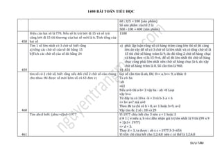 1400 BÀI TOÁN TIỂU HỌC
SƯU TẦM
60 : 3/5 = 100 (sản phẩm)
Số sản phẩm của tổ 2 là
500 - 100 = 400 (sản phẩm)
458
Hiệu của hai số là 770. Nếu số bị trừ bớt đi 15 và số trừ
cũng bớt đi 15 thì thương của hai số mới là 6. Tính tổng của
hai số
1108
459
Tìm 1 số lớn nhất có 3 chữ số biết rằng
a) tổng các chữ số của số đó bằng 15
b)Tích các chữ số của số đó bằng 24
a) phải lập luận rằng số có hàng trăm càng lớn thì số đó càng
lớn do vậy để số có 3 chữ số là lớn nhất và có tổng chữ số là
15 thì chữ số hàng trăm là 9, do đó tổng 2 chữ số hàng chục
và hàng đơn vị là 15-9=6, để số đó lớn nhất thì chữ số hàng
chục cũng phải lớn nhất nên chữ số hàng chục là 6, do vậy
chữ số hàng trăm là 0. Số cần tìm là 960.
b) 831
460
tìm số có 2 chữ số, biết rằng nếu đổi chỗ 2 chữ số của chúng
cho nhau thì được số mới kém số cũ 63 đơn vị
Gọi số cần tìm là ab, Dk: 0<= a, b<= 9, a khác 0
Ta có: ba
-ab
=63
Nếu a>b thì a-b= 3 vậy ba - ab <0 Loại
vậy b>a
Từ đây ta có 10+a -b = 3 và b-1-a = 6
=> b= a+7 mà a>0
Theo đk ta chỉ có b = 8, a= 1 hoặc b=9, a=2
Vậy tìm đc 2 sô : 18 và 29
461
Tìm abcd biết: (abxc+d)xd=1977 Vì 1977 chia hết cho 3 nên a = 1 hoặc 3
d # 1 ( vì nếu a, b và c đều nhận giá trị lớn nhất là 9 thì (99 x 9
+ 1)x1< 1977)
=> d = 3.
Thay d = 3, ta được : ab x c = 1977:3-3=656
Vì 656 chỉ chia hết cho 1;2;4;8 nên c có thể là 1;2;4;8
 