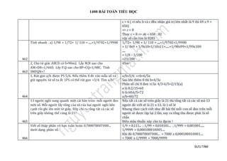 1400 BÀI TOÁN TIỂU HỌC
SƯU TẦM
c > 6 ( vì nếu b và c đều nhận giá trị lớn nhất là 9 thì 69 x 9 <
656)
=> c = 8
Thay c = 8 => ab = 658 : 82
vậy số cần tìm là 8283
462
Tính nhanh . a) 1/90 + 1/72+ 1/ 110 + .....+1/9702+1/9900 1/72+ 1/90 + 1/ 110 + .....+1/9702+1/9900
= 1/ 8x9 + 1/9x10+1/10x11+.....+1/98x99+1/99x100
.....
= 1/8 - 1/100
=23/200
463
2, Cho tứ giác ABCD có S=90m2. Lấy M,N sao cho
AM=DN=1/4AD. Lấy P,Q sao cho BP=CQ=1/4BC. Tính
SMPQN=?
45m2
464
1, Rút gọn a/b được PS 5/6. Nếu thêm 8 đv vào mẫu số và
giữ nguyên tử số ta đc 1PS có thể rút gọn =3/4. Tìm a/b?
a/b=5/6 =>b=6/5a
Sau khi thêm 8 thì b=4/3a
Phân số chỉ 8 đơn vị là: 4/3-6/5=2/15(a)
a là 8:2/15=60
b là 60.6/5=72
a/b=60/72
465
13 người ngồi sung quanh một cái bàn tròn- mỗi người đeo
môt số. Mỗi người lấy tổng của sô của hai người ngồi bên
cạnh rồi ghi lên môt tờ giấy. Hãy chỉ ra rằng tât cả các số
trên giấy không thể cùng là 21?
Nếu tất cả các số trên giấy là 21 thì tổng tất cả các số mà 13
người đó viết sẽ là 21 x 13, là 1 số lẻ
Nhưng theo cách viết như đề bài thì mỗi con số đeo trên mỗi
người sẽ được lặp lại 2 lần, suy ra tổng thu được phải là số
chẵn
Điều mâu thuẫn này cho ta đpcm !
466
Viết số thập phân vô hạn tuần hoàn 0,700070007000...
dưới dạng phân số.
1/9 = 0,111... ; 1/99 = 0,010101... , 1/999 = 0,001001....,
1/9999 = 0,000100010001....
Khi đó 0,700070007000... = 7000 x 0,000100010001....
= 7000 x 1/9999 = 7000/9999
 