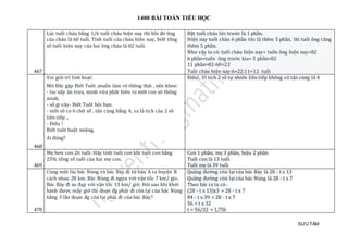 1400 BÀI TOÁN TIỂU HỌC
SƯU TẦM
467
Lúc tuổi cháu bằng 1/6 tuổi cháu hiện nay thì hồi đó ông
của cháu là 60 tuổi. Tính tuổi của cháu hiện nay, biết tổng
số tuổi hiện nay của hai ông cháu là 82 tuổi.
Đặt tuổi cháu lức trước là 1 phần.
Hiện nay tuổi cháu 6 phần tức là thêm 5 phần, thì tuổi ông cũng
thêm 5 phần.
Như vậy ta có: tuổi cháu hiện nay+ tuổn ông hiện nay=82
6 phần+tuổn ông trước kia+ 5 phần=82
11 phần=82-60=22
Tuồi cháu hiện nay:6×22:11=12 tuổi
468
Vui giải trí linh hoạt:
Mit Đăc gặp Biêt Tuôt ,muốn làm vẻ thông thái , nên khoe:
- luc nãy ăn trưa, minh vừa phât hiên ra môt con sô thông
minh.
- số gi vây- Biêt Tuôt hỏi bạn.
- môt sô co 6 chữ số , tân cùng bằng 4, va là tich của 2 sô
liên tiêp ..
- Điêu !
Biêt tuôt buột miệng.
Ai đúng?
Điêu!. Vì tích 2 số tự nhiên liên tiếp không có tận cùng là 4
469
Mẹ hơn con 26 tuổi. Hãy tính tuổi con khi tuổi con bằng
25% tổng số tuổi của hai mẹ con.
Con 1 phần, mẹ 3 phần, hiệu 2 phần
Tuổi con là 13 tuổi
Tuổi mẹ là 39 tuổi
470
Cùng một lúc bác Nùng và bác Bảy đi từ bản A ra huyện B
cách nhau 28 km. Bác Nùng đi ngựa với vận tốc 7 km/ gio.
Bác Bảy đi xe đạp với vận tốc 13 km/ giờ. Hỏi sau khi khởi
hành được mấy giờ thì đoạn đg phải đi còn lại của bác Nùng
bằng 3 lần đoạn đg còn lại phải đi của bác Bảy?
Quãng đường còn lại của bác Bảy là 28 - t x 13
Quãng đường còn lại của bác Nùng là 28 - t x 7
Theo bài ra ta có :
(28 - t x 13)x3 = 28 - t x 7
84 - t x 39 = 28 - t x 7
56 = t x 32
t = 56/32 = 1,75h
 