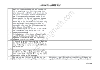 1400 BÀI TOÁN TIỂU HỌC
SƯU TẦM
Điều kiện cho phò mã tương lai là phải đặt được câu
hỏi mà nàng không trả lời được. Nhưng nàng công
chúa của chúng ta cực kì thông minh và uyên bác. Mọi
câu hỏi của các chàng trai đều được nàng trả lời đúng
cả. Thế rồi một hôm có chàng ngốc đến xin thử tài.
Công chúa đồng ý vì nàng nghĩ chàng ngốc sẽ chẳng
thể có câu hỏi nào làm cho nàng không trả lời được.
Nhưng thật bất ngờ, với câu hỏi của chàng ngốc, nàng
công chúa đã thua cuộc và nàng đã vui mừng kết
duyên cùng chàng ngốc. Bạn có biết chàng ngốc hỏi
công chúa như thế nào không ?
593
Giúp mình bài này cho tam giác abc . M nằm trên BC
sao cho BM = mc n nằm trên AC sao AEN=27cm
vuông tính diện tích abc
594
1, 1 cuộc thi chạy 2000m, vận tốc mỗi người ko đổi,
người 1 về đích trước người thứ 2 200m và trước
người thứ 3 290m, hỏi khi người thứ 2 về đích thì
người thứ 3 còn cách đích bao xa?
595
2, đoạn AB dài 45km, 1 người đi xe máy từ A với vận
tốc 40km/h đến B, 30p sau 1 oto đi từ A đuổi theo xe
máy, oto đuổi kịp xe máy tại điểm cách B là 10km, tìm
vận tốc của oto?
596
3, cùng 1 lúc 2 người đi ngược chiều từ tỉnh A đến
tỉnh B cách nhau 80km, nếu đi ngược chiều thì họ gặp
nhau sau 2h, nếu đi cùng chiều thì xe máy đuổi kịp xe
đạp sau 4h, tìm vận tốc của mỗi người?
597
Bài toán suy luận: Có 13 hộp bi. Biết rằng tổng của 3
hộp bất kỳ là 1 số lẻ. Hỏi tổng 13 hộp bi là số lẻ hay số
Giả sử trong 13 hộp bi đã cho tồn tại ít nhất 1 hộp có số bi chẵn, kết
hợp hộp bi chẵn đó với 2 hộp lẻ bất kỳ ta có tổng số bi của 3 hộp sẽ
 