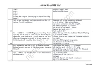 1400 BÀI TOÁN TIỂU HỌC
SƯU TẦM
3+4=1
4+9=1
5+7=1
6+18=1
Nào bạn, hãy cùng các bạn trong lớp suy nghĩ để tìm ra đáp
án nhá ?
5 tháng+7 tháng=1 năm
6 tiếng+18 tiếng=1 ngày.
608
Tuổi mẹ hơn con 24 tuổi . sau 5 năm nữa tuổi con bằng 1/3
tuổi mẹ. Tính tuổi mẹ hiện nay.
5 năm nữa tuổi mẹ vẫn hơn tuổi con là 24 tuổi,
vẽ sơ đồ tuổi mẹ 3 phần, tuổi con 1 phần,
vậy tuổi mẹ hơn tuổi con là 2 phần bằng 24.
Vậy 1phần có giá trị là 24:2=12 tuổi.
vậy số tuổi mẹ sau 5năm là 12×3=36.
Tuổi mẹ hiện nay là 36-5=31.
Tuổi con là 31-24=7
609
Có 1 can 20 lít và 1 can 10 lít đang đựng nước nhưng chưa
đựng đầy. Nếu đổ ngược từ can to sang can nhỏ cho đầy thì
lượng nước ở can to lúc này là 7/8 lượng nước lúc đầu. Nếu
đổ từ can nhỏ sang can to cho đầy thì lúc nãy can nhỏ còn 4
lít. Hỏi lúc đầu mỗi can có bao nhiêu lít nước?
Đổ can nhỏ sang can to cho đầy thì can nhỏ còn 4 lit, tổng
số lít cua 2 can là 24 lít.
Đổ nước từ can to sang can nhỏ cho đầy thì can to còn 24-
10 = 14 lít,
14 lít băng 7/8 lượng nước trong can to.
Lúc đầu can to có 14:7x8= 16 lít,
can nhỏ đựng 24-16=8 lít
610
Hiện nay tuổi ông hơn cháu 63 tuổi và gấp 8 lần tuổi cháu.
Hỏi sau bao nhiêu năm nữa thì cháu được mừng ô thượng thọ
80 tuổi ?
Hiệu số phần bằng nhau là : 8 - 1 = 7 ( phần)
tuổi ông hiện nay là : 63 : 7 x 8 = 72 ( tuổi)
Số năm để ông mừng thọ 80 tuổi là : 80 - 72 = 8 ( năm )
Vậy 8 năm nữa cháu được mừng thọ ông.
611
Từ 0,1,2,3,4,5,6. Lập được bao nhiêu số có 4 chữ số mà mỗi
số chia hết cho 5.
Gọi số cần tìm là abcd.
Để abcd chia hết cho 5 thì d= 0;5
TH1.abc0
Có 7 cách chọn c, 7 cách chọn b, 6 cách chọn a
Vậy có 7x7x6=294 cách
 