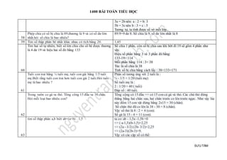 1400 BÀI TOÁN TIỂU HỌC
SƯU TẦM
3a = 2b nên: a : 2 = b: 3
5b = 3c nên b : 3 = c : 5
Tương tự, ta tính được số vở mỗi lớp.
58
Phép chia có số bị chia là 89,thương là 9 và có số dư lớn
nhất.hỏi số chia là bao nhiêu?
89:9=9 dư 8. Số chia là 9, số dư lớn nhất là 8
59 Tìm số thập phân bé nhất khác nhau có tích bằng 20. 1,45
60
Tìm hai số tự nhiên, biết số lớn chia cho số bé được thương
là 4 dư 19 và hiệu hai số đó bằng 133
Số chia 1 phần, còn số bị chia sau khi bớt đi 19 sẽ gồm 4 phần như
vậy.
Hiệu số phần bằng 3 và 3 phần đó bằng:
133-19= 114
Mỗi phần bằng 114 : 3= 38
Tức là số chia là 38
Tính số bị chia bằng cách lấy : 38+133=171
61
Tuổi con trai bằng ¼ tuổi mẹ, tuổi con gái bằng 1/5 tuổi
mẹ.Biết rằng tuổi con trai hơn tuổi con gái 2 tuổi.Hỏi tuổi
mẹ là bao nhiêu ?
Phân số tương ứng với 2 tuổi là :
¼ - 1/5 = 1/20 (tuổi mẹ)
Số tuổi mẹ là :
2 : 1/20 = 40 ( tuổi)
Đáp số : 40 tuổi.
62
Trong vườn co gà va thỏ. Tông công 15 đầu va 38 chân.
Hỏi mỗi loại bao nhiêu con?
Tổng cộng có 15 đầu => có 15 con cả gà và thỏ. Các chú thỏ đứng
thẳng bằng hai chân sau, hai chân trước co lên trước ngực. Như vậy lúc
này đếm 15 con vật đứng bằng 2x15 = 30 (chân).
Số chân thỏ đã co lên là 38 - 30 = 8 (chân).
Vậy số thỏ là 8 : 2 = 4 (con).
Số gà là 15 - 4 = 11 (con).
63
tìm số thập phân a,b biêt ab=(a+b) . 1,5 ta co: ab - 1,5a -1,5b =0
=> ( a-1,5)(b-1,5)=2,25
=> (2a - 3/2) (2b- 3/2)=2,25
=> (2a-3)(2b-3)=9.
Vậy có các cặp số có thể:
 
