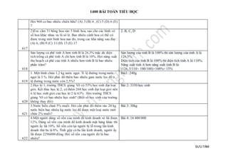 1400 BÀI TOÁN TIỂU HỌC
SƯU TẦM
Hỏi 960 co bao nhiêu chiên hữu? (A) 3 (B) 4 , (C) 5 (D) 6 (E)
7
617
2)Eva cắm 31 bông hoa vào 5 bình hoa, sao cho các bình có
số hoa khác nhau va là sô lẻ. Bao nhiêu cành hoa có thể có
đươc trong môt binh hoa nao đo, trong cac khả năng sau đay :
(A) 6, (B) 9 (C) 11 (D) 15 (E) 17
2. B, C, D
618
Sản lượng cà phê tỉnh A hơn tỉnh B là 26,5% mặc dù diện
tích trồng cà phê tỉnh A chỉ hơn tỉnh B là 10%. Hỏi năng suất
thu hoạch cà phê của tỉnh A nhiều hơn tỉnh B là bao nhiêu
phần trăm?
Sản lượng của tỉnh B là 100% thì sản lượng của tỉnh A là
126,5%.
Diện tích của tỉnh B là 100% thì diện tích tỉnh A là 110%.
Năng suất tỉnh A hơn năng suất tỉnh B là:
(126, 5/110 - 100/100)×100%= 15%
619
1. Một bình chứa 1,2 kg nước ngọt. Tỉ lệ đường trong nước
ngọt là 3 %. Hỏi phải đổ thêm bao nhiêu gam nước lọc để tỉ
lệ đường trong nước còn 2,5%?
Bài1: 240g
620
2.Học kì 1, trường THCS giảng Võ có 55% học sinh đạt loại
giỏi. Kết thúc học kì 2, có thêm 268 học sinh đạt loại giỏi nên
tỉ lệ học sinh giỏi của học kì 2 là 63% . Hỏi trường THCS
giảng Võ có bao nhiêu học sinh? (Biết số học sinh của trường
không thay đổi)
Bài 2: 3350 học sinh
621
3.Nước biển chưá 5% muối. Hỏi cần phải đổ thêm vào 20 kg
nước biển bao nhiêu kg nước lọc để được một loại nước mới
chứa 2% muối?
Bài 3: 30kg
622
4.Một người dùng số vốn của mình để kinh doanh và lãi được
12%. Dùng số vốn của mình để kinh doanh mặt hàng khác thì
người ấy lãi 10%. Số vốn còn lại người bị lỗ trong lần kinh
doanh thứ ba là 8%. Tính gộp cả ba lần kinh doanh, người ấy
lãi được 2296000 đồng. Hỏi số vốn của người đó là bao
nhiêu?
Bài 4: 16 400 000
 