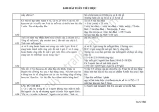 1400 BÀI TOÁN TIỂU HỌC
SƯU TẦM
mấy chữ số? Số a liền trước số 10 thì số a có 1 chữ số
Trường hợp còn lại thì số a có 2 chữ số
630
Có một số kẹo chia thành 6 túi, lấy ra 25 viên ở các túi. Số
kẹo còn lại chia đều vào 5 túi thì mỗi túi có nhiều hơn lúc đầu
1 viên. Tìm số kẹo lúc đầu.
Ta có: 6 túi( lúc đầu)
= 5 túi ( mới) + 25 viên
5 túi ( lúc đầu) + 1 túi ( lúc đầu) = 5 túi ( mới) + 25 viên
Biết : 5 túi (lúc đầu) = 5túi (mới) - 5 viên
thay lên trên ta có 1 túi ( lúc đầu) = (25+5) viên
Số kẹo ban đầu là 30x6= 180 viên
631
Tuổi em năm nay nhiều hơn hiệu số tuổi của 2 chị em là 12.
Tổng số tuổi của 2 chị em nhỏ hơn 2 lần tuổi của chị là 3.
Tính tuổi mỗi người.
chị 18, em 15.
632
A và B cùng hoàn thành một công việc mất 3 giờ. B và C
cùng hoàn thành một công việc đó mất 4 giờ. C và A cùng
hoàn thành công việc đó mất 2 giờ rưỡi. Hỏi cả ba người
cùng làm thì mất bao lâu sẽ xong việc?
A và B: 3 giờ xong thì mỗi giờ làm 1/3 công việc.
B+C: 4 giờ xong thì mỗi giờ làm ¼ công việc.
Tương tự, ta có hai giờ làm của mỗi người sẽ được số công
việc là
1/3+1/4+2/5=59/60 côngviệc.
Vậy mỗi giờ 3 người làm được 59/60:2=59/120.
Cả 3 người làm sẽ mất thời gian là
1:59/120=120/59 giờ (2 giờ và 2/59 giờ)
633
Nếu lấy 3/5 số hoa của An chia đều cho Bình, Châu và
Duyên thì số bông hoa của 4 bạn bằng nhau. Nếu bớt của An
6 bông hoa thì số bông hoa còn lại của An bằng tổng số bông
hoa của 3 bạn kia. Hỏi lúc đầu An có bao nhiêu bông hoa?
Vì lấy 3/5 số hoa của an chia đều cho 3 bạn thì số hoa bằng
nhau nên ban đầu số hoa của an chiếm 5 phần hoa của 3 bạn
kia
3 bạn kia mỗi bạn 1 phần
quy về bài toán hiệu tỷ số hoa của An sẽ là: (6:2).5= 15
mỗi bạn kia mỗi bạn 3 bông
634
CÂU ĐỐ TRÍ TUỆ
1. Có 3 chị em, trong đó có 1 người không may mắn bị mất.
Hai người còn lại rất thương người đã mất. Một người khóc:
"Chị ơi, chị mất chị bỏ em". Người còn lại khóc: "Anh ơi,
1. Người mất là người thứ 2 là con gái và tên là Anh
 