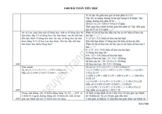 1400 BÀI TOÁN TIỂU HỌC
SƯU TẦM
Tỉ số vận tốc giữa kim giờ và kim phút là 1/12.
Vận tốc và quãng đường là hai đại lượng tỉ lệ thuận. Vậy
quãng đường kim phút đi là
60/(12+1) .12= 720/13=55và 5/13 phút.
Thời gian học chính là thời gian kim phút đi. Vậy thời gian
học là 55 và 5/13 phút
648
An và Lan cùng làm một số bông hoa. tính ra số bông hoa An
làm được bằg 3/5 số bông hoa Lan làm được. sau đó mỗi bạn
đều làm thêm 15 bông hoa nữa. lúc này số bông hoa An làm
được bằng 9/13 số hoa Lan làm được. Hỏi lúc đầu mỗi bạn
làm được bao nhiêu bông hoa?
Phân số chỉ số hoa lúc đầu của An so với hiệu số hoa của
hai bạn :
3 : (5-3) = 3/2 ( hiệu số hoa của hai bạn)
Khi mỗi bạn thêm 15 bông hoa thì hiệu số hoa ko đổi.
Phân số chỉ số hoa của An lúc sau so với hiệu số hoa của 2
bạn :
9 : ( 13 - 9 ) = 9/4 ( hiệu số hoa của hai bạn)
15 bông hoa ứng với :
9/4 - 3/2 = 3/4 ( hiệu số hoa hai bạn)
Hiệu số hoa hai bạn : 15 : 3/4 = 20 bông
Số hoa của An : 20 : (5-3) x 3= 30 bông
Số hoa của Lan: 30 : 3/5 = 50 bông
649
Tính nhanh:
Tử số=(1+1/3+1/5+1/7+...+1/97+1/99)x1/5
Mẫu số=2/1x99+2/3x97+2/5x95+...+2/49x51
Tử số=(1+1/3+1/5+1/7+...+1/97+1/99)x1/5
={ ( 1+1/99) + ( 1/3 + 1/97 ) + ( 1/5 + 1/95) +.....+(1/49 +
1/51)} X 1/5
= (100/ 1 x 99 + 100/ 3 x 97 + 100/ 5 x 95 + ...+ 100/ 49 x
51)X 1/5
= ( 1/1x 99 + 1/ 3 x 97 + 1/ 5 x 95 +...+ 1/ 49 x 51) x 20
Mẫu số=2/1x99+2/3x97+2/5x95+...+2/49x51
= ( 1/1x 99 + 1/ 3 x 97 + 1/ 5 x 95 +...+ 1/ 49 x 51) x 2
Vậy phân số có giá trị = 20/2 = 10
650
Trong mặt phẳng cho 10 điểm thẳng hàng A1,A2,.....,A10 và
1 điểm O ở ngoài đường thẳng nối 10 điểm đó. tính số tam
giác tạo thành khi nối 11 điểm trên với nhau.
vẽ hình ra bạn đánh số từ 1 đến 10 ở 10 tam giác tạo thành
từ 10 điểm ấy. Ta có 10 tam giác đầu tiên
1 tam giác to nhất,là 11 tiếp đến tam giác được tạo thành từ
 