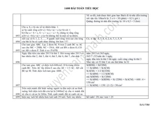 1400 BÀI TOÁN TIỂU HỌC
SƯU TẦM
Vẽ sơ đồ, tính được thời gian bạn Bách đi từ nhà đến trường
với vận tốc 10km/h là: 5 x 6 = 30 (phút) = 0,5 ( giờ )
Quãng đường từ nhà đến trường là: 10 x 0,5 = 5 (km)
693
Cho a, b, c là các số tự nhiên khác 1.
a) So sánh tổng a/(b+c) +b/(c+a) + c/(a+b) với 1
b) Cho a + b > c, b + c > a, c + a > b, chứng tỏ rằng tổng
a/(b+c) +b/(c+a) + c/(a+b) không thể là một số tự nhiên.
694
viết cac sô 0, 1, 2, 3, ... , 9 quanh môt vòng tròn sao cho tông
của bât kì ba sô cạnh nhau không lớn hơn 15?
Có, ví dụ: 0, 3, 8, 4, 2, 6, 7, 1, 5, 9
695
Cho tam giac ABC. Lay 2 diem M, N tren 2 canh BC va AC
sao cho MC = 2MB, NC = 3NA; AM cat BN o diem O, CO
cat AB o diem P. Tinh ti so: PA/PB.
696
Ngày đầu tiên của năm 2013 là thứ 3. Hỏi trong năm 2013 có
bao nhiêu thứ 2, thứ 3, thứ 4, thứ 5, thứ 6, thứ 7, chủ nhật ?
năm 2013 có 365 ngày,
365:7 =52 tuần dư 1 ngày,
ngày đầu tiên là thứ 3 thì ngày cuối cùng cũng là thứ 3
Như vậy có 53 thứ 3 và các thứ khác là 52
697
Cho tam giac ABC có diện tích 600cm2. D là trung điểm
cạnh BC. Trên AC lấy điểm E sao cho AE = 1/3 AC. AD cắt
BE tại M. Tính diện tích tam giac AME.
S(BDM) = S(CDM)
=> S(ABM) = S(ACM)
S(AEM) = 1/2 S(CEM)
=> S(ABM) = 1/2 S(BCM)
mà S(BDM) = S( CDM)
=> S(ABM) = S(BDM) = S( CDM) = S(ACM) = 600 : 4 =
150 cm2
=> S(AEM) = 150 : (1+2) = 50 cm2
698
Trên một mảnh đất hình vuông người ta đào một cái ao hình
vuông biết diện tích đất còn lại là 2400m2 và chu vi mảnh đất
và chu vi cái ao là 240m. Tính cạnh mảnh đất và cạnh cái ao.
699 hiện nay tuổi bố nhiều hơn tuổi anh 29 tuổi. Tuổi mẹ nhiều bố=anh+ 29; me =em + 25
 