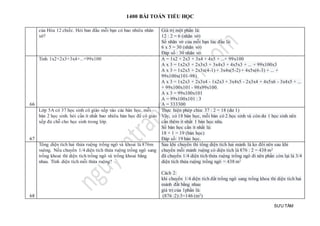 1400 BÀI TOÁN TIỂU HỌC
SƯU TẦM
của Hòa 12 chiếc. Hỏi ban đầu mỗi bạn có bao nhiêu nhãn
vở?
Giá trị một phần là:
12 : 2 = 6 (nhãn vở)
Số nhãn vở của mỗi bạn lúc đầu là:
6 x 5 = 30 (nhãn vở)
Đáp số : 30 nhãn vở.
66
Tinh 1x2+2x3+3x4+...+99x100 A = 1x2 + 2x3 + 3x4 + 4x5 + ...+ 99x100
A x 3 = 1x2x3 + 2x3x3 + 3x4x3 + 4x5x3 + ... + 99x100x3
A x 3 = 1x2x3 + 2x3x(4-1) + 3x4x(5-2) + 4x5x(6-3) + ... +
99x100x(101-98)
A x 3 = 1x2x3 + 2x3x4 - 1x2x3 + 3x4x5 - 2x3x4 + 4x5x6 - 3x4x5 + ...
+ 99x100x101 - 98x99x100.
A x 3 = 99x100x101
A = 99x100x101 : 3
A = 333300
67
Lớp 5A có 37 học sinh cô giáo xếp vào các bàn học, mỗi
bàn 2 học sinh. hỏi cần ít nhất bao nhiêu bàn học để cô giáo
xếp đủ chỗ cho học sinh trong lớp.
Thực hiện phép chia: 37 : 2 = 18 (dư 1)
Vây, có 18 bàn học, mỗi bàn có 2 học sinh và còn dư 1 học sinh nên
cần thêm ít nhất 1 bàn học nữa.
Số bàn học cần ít nhất là:
18 + 1 = 19 (bàn học)
Đáp số: 19 bàn học.
68
Tổng diện tích hai thửa ruộng trồng ngô và khoai là 876m
vuông. Nếu chuyển 1/4 diện tích thửa ruộng trồng ngô sang
trồng khoai thì diện tích trồng ngô và trồng khoai bằng
nhau. Tính diện tích mỗi thửa ruộng?
Sau khi chuyển thì tổng diện tích hai mảnh là ko đổi nên sau khi
chuyển mỗi mảnh ruộng có diện tích là 876 : 2 = 438 m2
đã chuyển 1/4 diện tích thửa ruộng trồng ngô đi nên phần còn lại là 3/4
diện tích thửa ruộng trồng ngô = 438 m2
Cách 2:
khi chuyển 1/4 diện tích đất trồng ngô sang trồng khoa thì diện tích hai
mảnh đất bằng nhau
giá trị của 1phần là:
(876 :2):3=146 (m2)
 