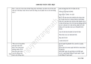 1400 BÀI TOÁN TIỂU HỌC
SƯU TẦM
Bài 2 : tìm só có hai chữ só biét ràng néu viét them vào ben trái só đó mọt
chữ só 3 thì đượ c mọt chữ só mớ i mà tỏng của só phải tìm và só mớ i bàng
414 ?
mới sẽ tăng lên 10-1=9 (lần số cũ)
9 lần số cần tìm là 2943.
Vậy số đó = 2943 : 9= 327
Bài 2: Số cần tìm chỉ có thể là số có hai chữ
số, vì nếu là số có 3 chữ số khi ta viết thêm
chữ số 3 vào bên trái số đó số đó thành số có
4 chữ số lớn hơn 414. Số cần tìm không thể là
số có 1 chữ số vì 1 chữ số lớn nhất là 9 viết
thêm số 3 vào bên trái ta có 39mà39<414
(loại).
Gọi số cần tìm là ab,thì số mớ là 3ab.
Theo bài ra ta có; 3ab+ab=414.
Hay ab×2=114
=>ab=114:2=57
704
"Mai em đi chợ phien
Anh gử i mọt tièn
Mua cam cùng quýt
Khong nhièu thì ít
Mua láy mọt tram
Cam ba đòng mọt
Quýt mọt đòng nam
gọi số quýt là q,thanh là t, cam là c ( quả),
q,t,c>0
giả sử tất cả ta mua quýt hết thì ta mua được
số quả là:
60.5=300 quả, số quả thừa ra là 200 quả
ta có: 1 quả thanh bằng 25 quả quýt, 1 quả
cam bằng 15 quả quýt
 