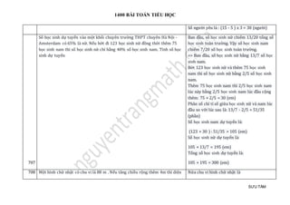 1400 BÀI TOÁN TIỂU HỌC
SƯU TẦM
Số người yêu là : (15 - 5 ) x 3 = 30 (người)
707
Số học sinh dự tuyển vào một khối chuyên trường THPT chuyên Hà Nội -
Amsterdam có 65% là nữ. Nếu bớt đi 123 học sinh nữ đồng thời thêm 75
học sinh nam thì số học sinh nữ chỉ bằng 40% số học sinh nam. Tính số học
sinh dự tuyển
Ban đầu, số học sinh nữ chiếm 13/20 tổng số
học sinh toàn trường. Vậy số học sinh nam
chiếm 7/20 số học sinh toàn trường.
=> Ban đầu, số học sinh nữ bằng 13/7 số học
sinh nam.
Bớt 123 học sinh nữ và thêm 75 học sinh
nam thì số học sinh nữ bằng 2/5 số học sinh
nam.
Thêm 75 học sinh nam thì 2/5 học sinh nam
lúc này bằng 2/5 học sinh nam lúc đầu cộng
thêm: 75 × 2/5 = 30 (em)
Phân số chỉ tỉ số giữa học sinh nữ và nam lúc
đầu so với lúc sau là: 13/7 - 2/5 = 51/35
(phần)
Số học sinh nam dự tuyển là:
(123 + 30 ) : 51/35 = 105 (em)
Số học sinh nữ dự tuyển là:
105 × 13/7 = 195 (em)
Tổng số học sinh dự tuyển là:
105 + 195 = 300 (em)
708 Một hình chữ nhật có chu vi là 88 m . Nếu tăng chiều rộng thêm 4m thì diện Nửa chu vi hình chữ nhật là
 