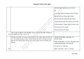 1400 BÀI TOÁN TIỂU HỌC
SƯU TẦM
tuổi mỗi người hiện nay. em 9, chị 15.
B2:
Trước đây tuổi anh 3 đoạn, tuổi em 2 đoạn.
Bây giờ tuổi em 3 đoạn, anh 4 đoạn,
Sau này tuổi em 4 đoạn thì anh 5 đoạn.
9 đoạn tuổi sau này của 2 anh em là 36 tuổi.
Từ đó tìm được 1 đoạn ứng với: 36:9=4 tuổi
Tuổi em là 4×3=12 (tuổi)
Tuổi anh là 4×4=16 (tuổi)
711
Tìm các giá trị nguyên của n để phân số sau có giá trị nhỏ nhất. Tìm giá trị
nhỏ nhất đó A= ( 3n + 4 )/ (n -1)
712
Một đội công nhân sửa xong 1 đoạn đường trong 2 ngày. ngày thứ nhất sửa
đc 1 nửa quãng đường và 36m. số mét đường sửa được của ngày thứ nhất
gấp đôi số m đường ngày thứ hai. Hỏi trong 2 ngày sửa đc bao nhiêu mét
đường?
Quãng đường ngày 1 gấp ngày 2 là :
36+36=72(m).
Đoạn đường ngày 1 sửa dc= 2 lần ngày 2 nên
: Quãng đường ngày 1 sửa được là:
72 × (2-1) ×2 = 144 (m).
Ngày 2 sửa được : 144 : 2 = 72 (m).
 