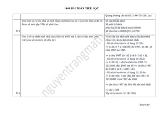 1400 BÀI TOÁN TIỂU HỌC
SƯU TẦM
Quãng đường cần sửa là : 144+72=216 (m)
713
Tìm một số có bốn chữ số, biết rằng khi thêm chữ số 3 vào bên trái số đó thì
được số mới gấp 9 lần số phải tìm.
Số cần tìm là abcd
Số mới là 3abcd
Hiệu hai số là 3abcd-abcd=30000
Số Cần tìm là 30000:(9-1)=3750
714
Tìm 1 số tự nhiên nhỏ nhất chia hết cho 1987 mà 5 chữ số đàu tiên (bên
trái) của số tự nhiên đó dếu là 1
Vì số cần tìm nhỏ nhất nên ta lần lượt thử
chọn với các giá trị số nhỏ nhất.
- Giả sử số tự nhiên có dạng 11111a
=> 111110 + a chia hết cho 1987. Vì 111110
chia 1987 dư 1825
=> a chia 1987 dư 162 ( vô lí - 162 > a).
- Giả sử số tự nhiên có dạng 11111ab
=> 1111100 + ab chia hết cho 1987. Vì
1111100 chia 1987 dư 367=> ab chia 1987
dư 1620 ( vô lí - 1620 > ab)
- Giả sử số tự nhiên có dạng 11111abc
=> 11111000 + abc chia hết cho 1987. Vì
11111000 chia 1987 dư 1683
=> abc chia 1987 dư 304. Mà abc nhỏ nhất
=> abc = 304
Vậy số tự nhiên là 11111304
 